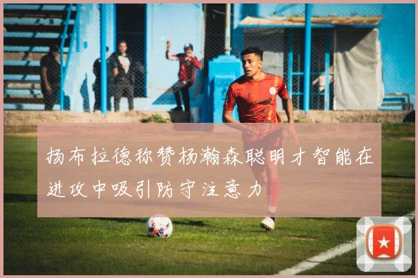 扬布拉德称赞杨瀚森聪明才智能在进攻中吸引防守注意力