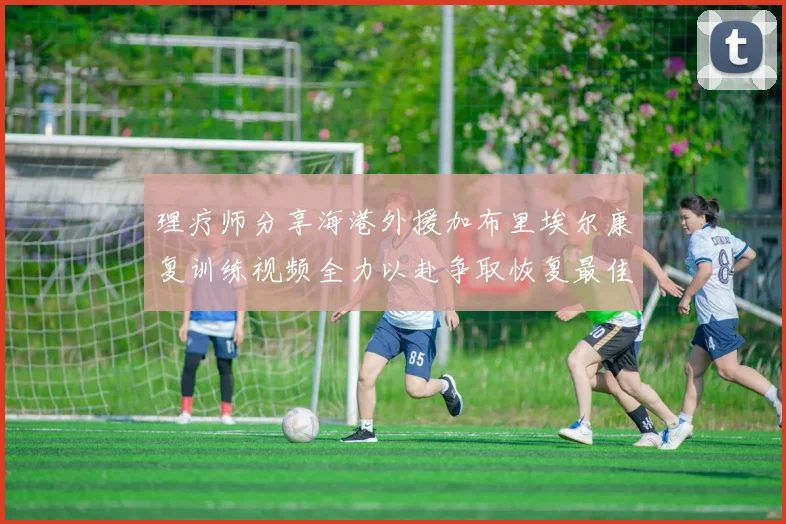 理疗师分享海港外援加布里埃尔康复训练视频全力以赴争取恢复最佳状态