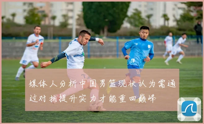 媒体人分析中国男篮现状认为需通过对抗提升实力才能重回巅峰