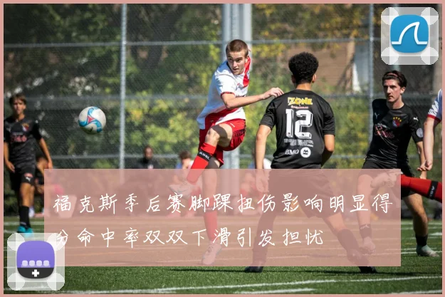 福克斯季后赛脚踝扭伤影响明显得分命中率双双下滑引发担忧
