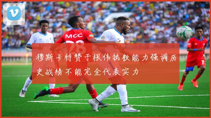 穆斯卡特赞于根伟执教能力强调历史战绩不能完全代表实力
