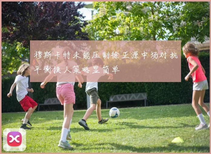 穆斯卡特未能压制徐正源中场对抗平衡换人策略显简单