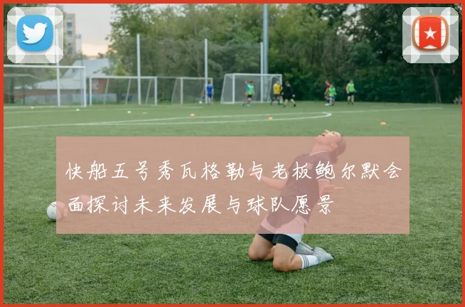 快船五号秀瓦格勒与老板鲍尔默会面探讨未来发展与球队愿景