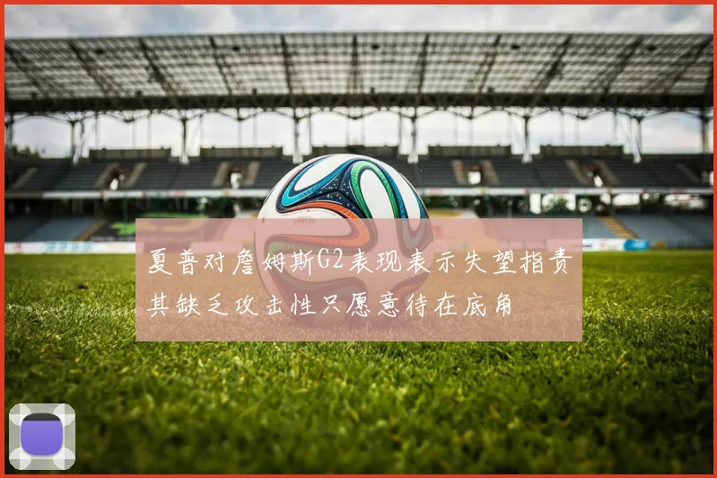 夏普对詹姆斯G2表现表示失望指责其缺乏攻击性只愿意待在底角