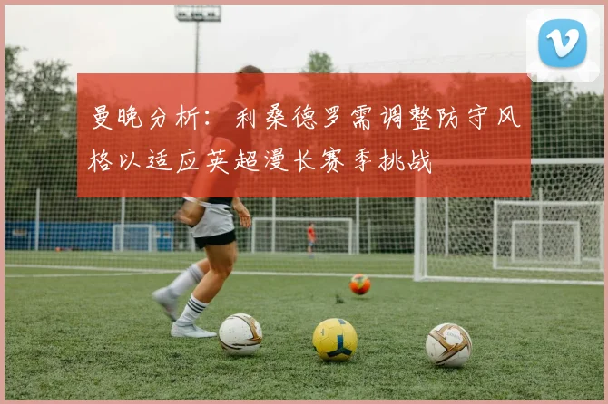曼晚分析：利桑德罗需调整防守风格以适应英超漫长赛季挑战