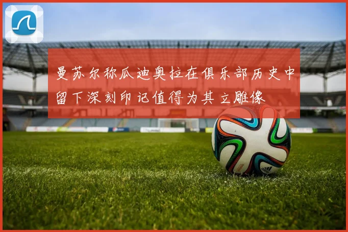 曼苏尔称瓜迪奥拉在俱乐部历史中留下深刻印记值得为其立雕像
