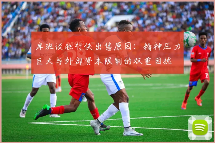 库班谈独行侠出售原因：精神压力巨大与外部资本限制的双重困扰