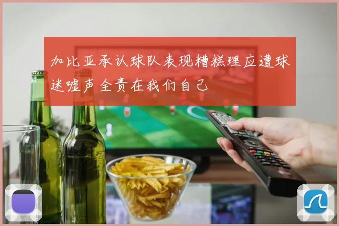 加比亚承认球队表现糟糕理应遭球迷嘘声全责在我们自己