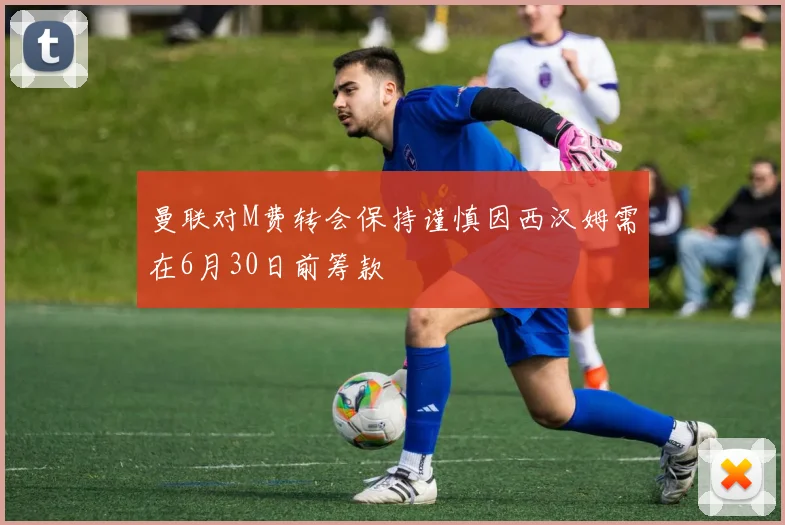 曼联对M费转会保持谨慎因西汉姆需在6月30日前筹款