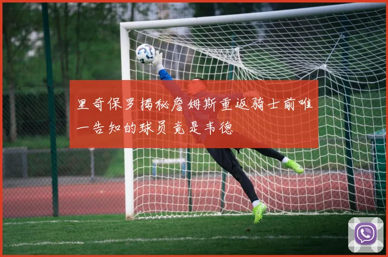里奇保罗揭秘詹姆斯重返骑士前唯一告知的球员竟是韦德