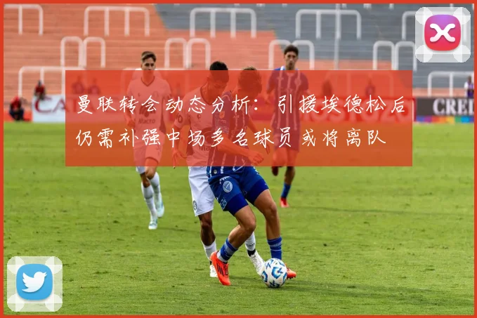 曼联转会动态分析：引援埃德松后仍需补强中场多名球员或将离队