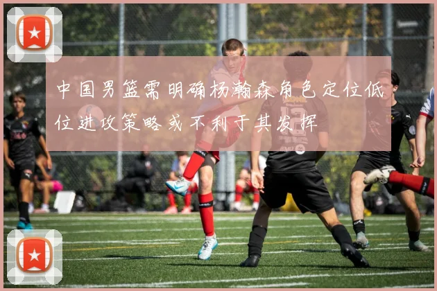 中国男篮需明确杨瀚森角色定位低位进攻策略或不利于其发挥